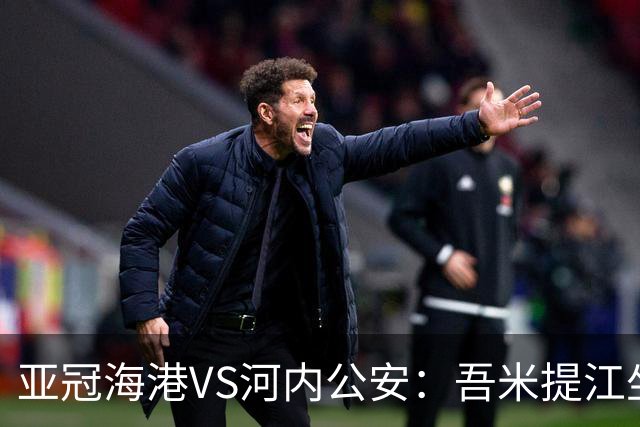 亚冠海港VS河内公安：吾米提江坐镇 刘祝润出击 6大外援领衔中轴线