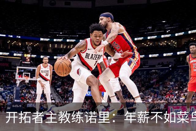开拓者主教练诺里：年薪不如菜鸟球员，低薪短约是机会还是背锅？
