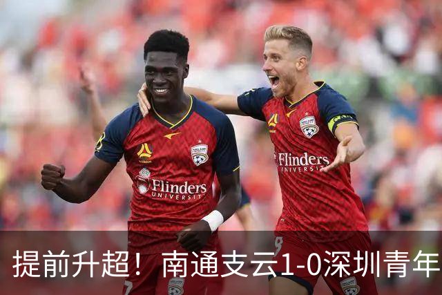 提前升超！南通支云1-0深圳青年人锁定中甲前二 邓宇彪攻入制胜球