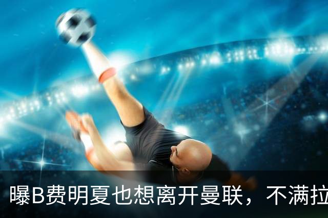 曝B费明夏也想离开曼联，不满拉爵没雄心续约停滞！在场上已失去斗志