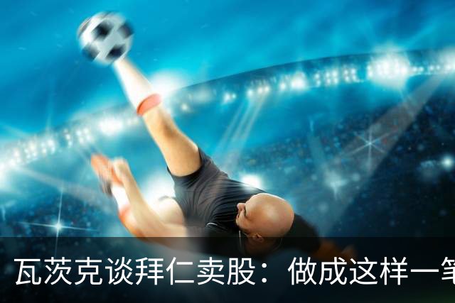 瓦茨克谈拜仁卖股：做成这样一笔出色的交易，就应该给予认可